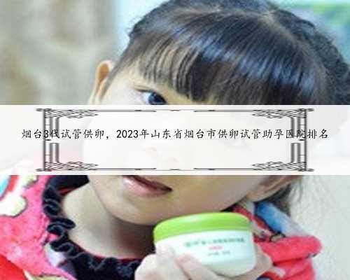 烟台3代试管供卵，2023年山东省烟台市供卵试管助孕医院排名